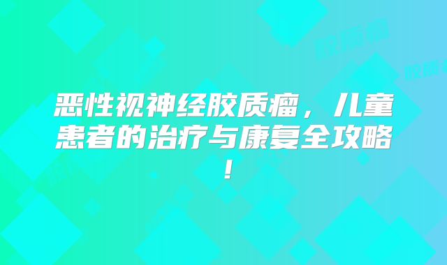 恶性视神经胶质瘤，儿童患者的治疗与康复全攻略！