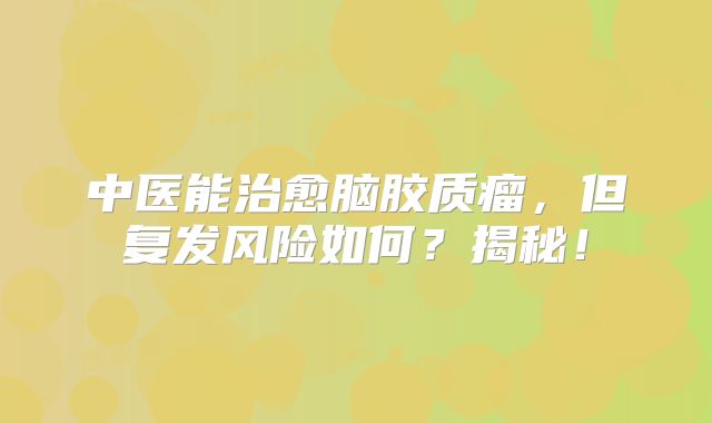 中医能治愈脑胶质瘤，但复发风险如何？揭秘！