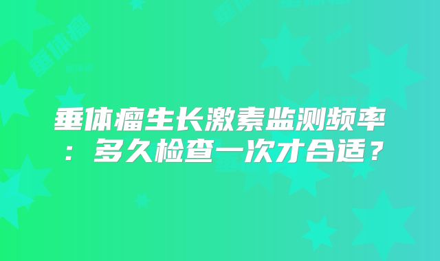 垂体瘤生长激素监测频率：多久检查一次才合适？