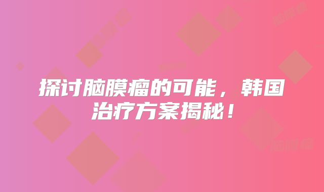 探讨脑膜瘤的可能，韩国治疗方案揭秘！
