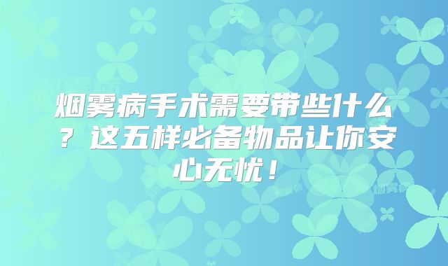 烟雾病手术需要带些什么？这五样必备物品让你安心无忧！