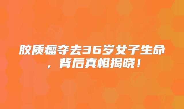 胶质瘤夺去36岁女子生命，背后真相揭晓！