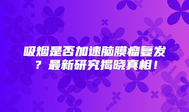 吸烟是否加速脑膜瘤复发？最新研究揭晓真相！