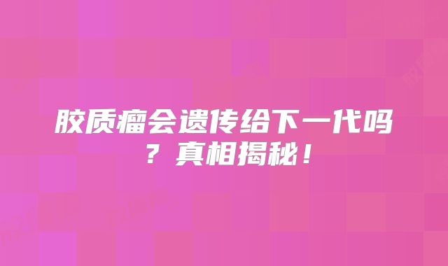 胶质瘤会遗传给下一代吗？真相揭秘！