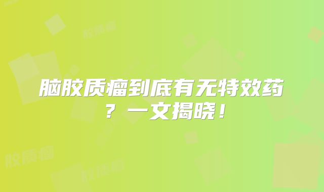脑胶质瘤到底有无特效药？一文揭晓！
