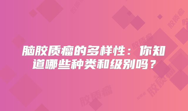 脑胶质瘤的多样性：你知道哪些种类和级别吗？