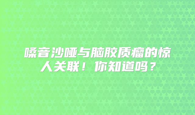 嗓音沙哑与脑胶质瘤的惊人关联！你知道吗？