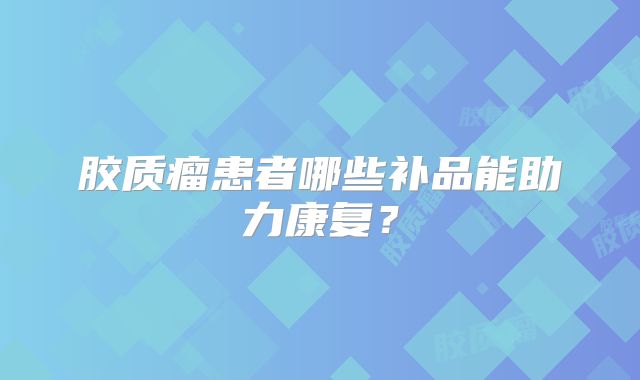 胶质瘤患者哪些补品能助力康复？