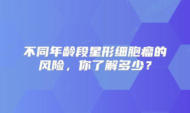 不同年龄段星形细胞瘤的风险，你了解多少？