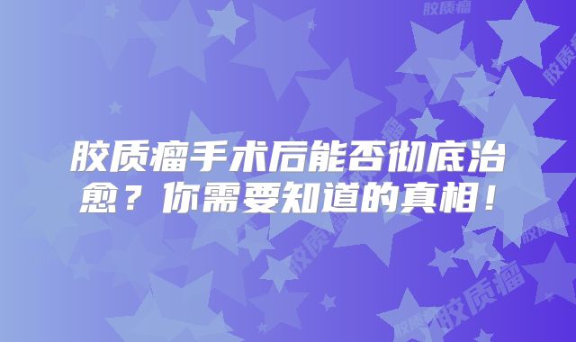 胶质瘤手术后能否彻底治愈？你需要知道的真相！