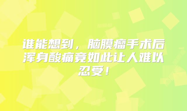 谁能想到，脑膜瘤手术后浑身酸痛竟如此让人难以忍受！