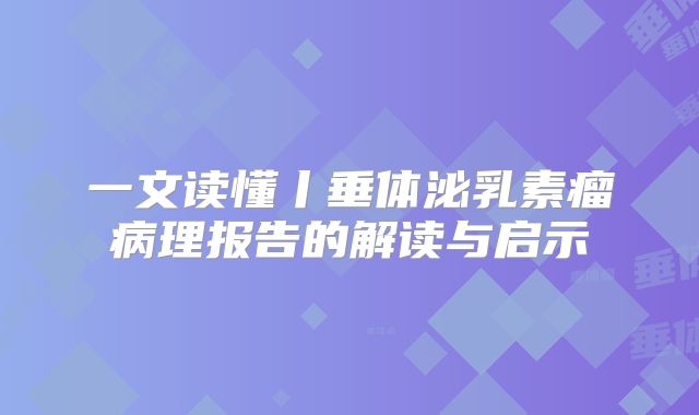 一文读懂丨垂体泌乳素瘤病理报告的解读与启示