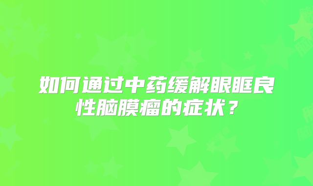 如何通过中药缓解眼眶良性脑膜瘤的症状？