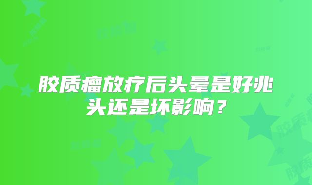 胶质瘤放疗后头晕是好兆头还是坏影响？