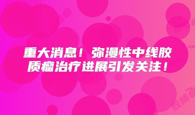 重大消息！弥漫性中线胶质瘤治疗进展引发关注！