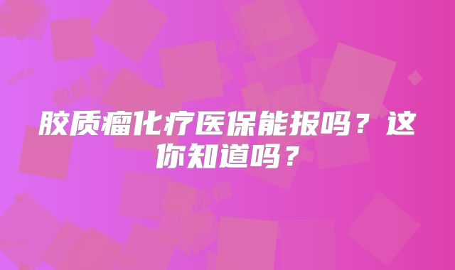 胶质瘤化疗医保能报吗？这你知道吗？