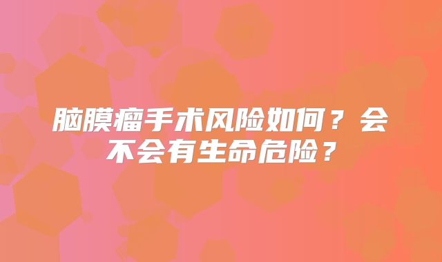 脑膜瘤手术风险如何？会不会有生命危险？