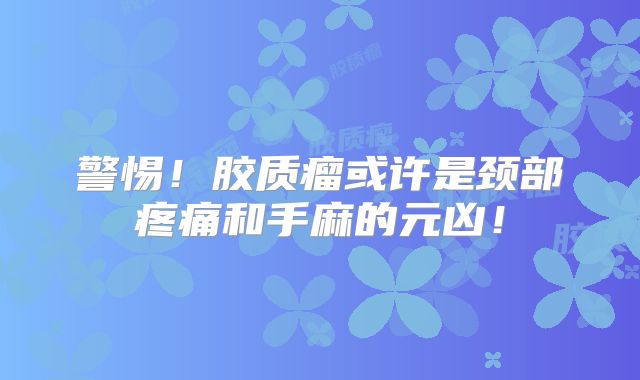 警惕！胶质瘤或许是颈部疼痛和手麻的元凶！