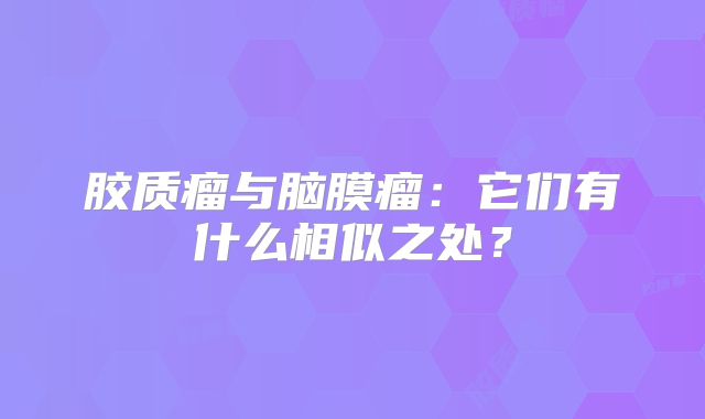 胶质瘤与脑膜瘤：它们有什么相似之处？