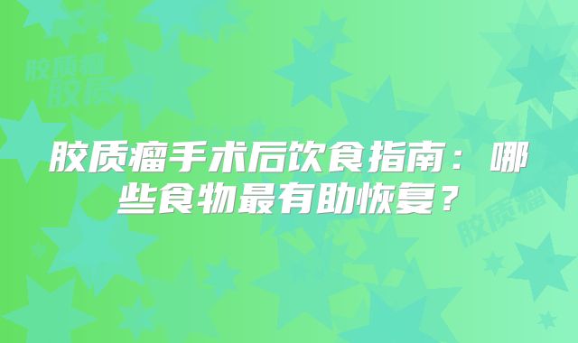 胶质瘤手术后饮食指南：哪些食物最有助恢复？