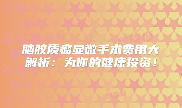 脑胶质瘤显微手术费用大解析：为你的健康投资！