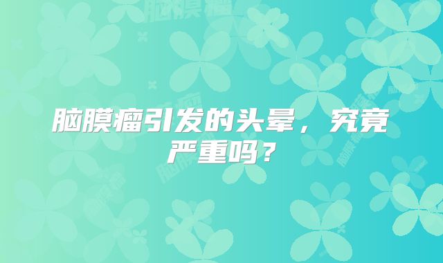 脑膜瘤引发的头晕，究竟严重吗？