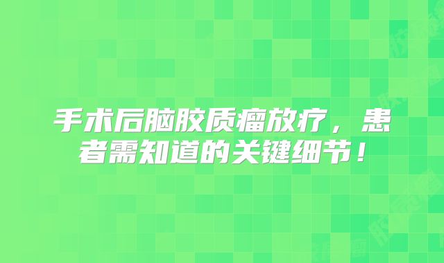 手术后脑胶质瘤放疗，患者需知道的关键细节！