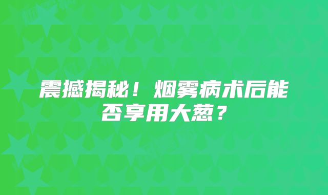 震撼揭秘！烟雾病术后能否享用大葱？