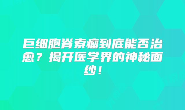 巨细胞脊索瘤到底能否治愈？揭开医学界的神秘面纱！