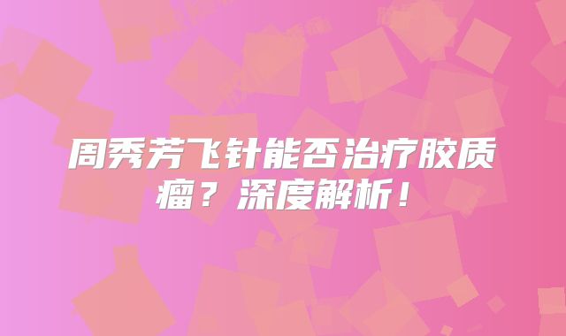 周秀芳飞针能否治疗胶质瘤？深度解析！