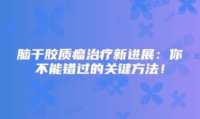 脑干胶质瘤治疗新进展：你不能错过的关键方法！