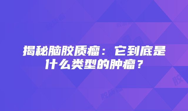 揭秘脑胶质瘤：它到底是什么类型的肿瘤？