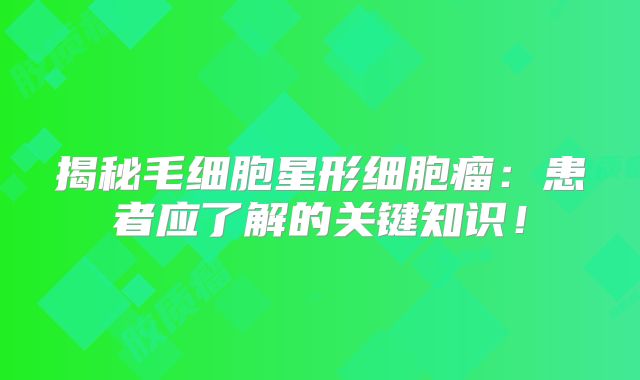 揭秘毛细胞星形细胞瘤：患者应了解的关键知识！