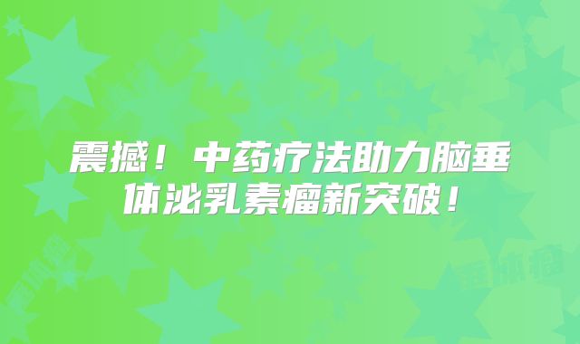 震撼！中药疗法助力脑垂体泌乳素瘤新突破！