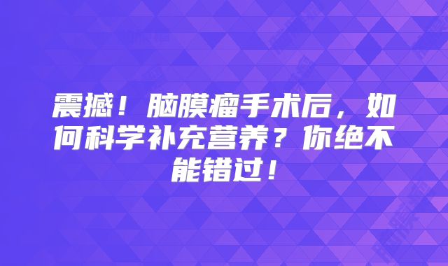 震撼！脑膜瘤手术后，如何科学补充营养？你绝不能错过！