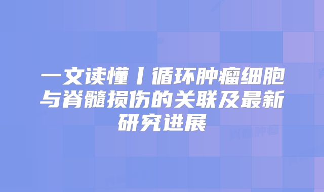 一文读懂丨循环肿瘤细胞与脊髓损伤的关联及最新研究进展