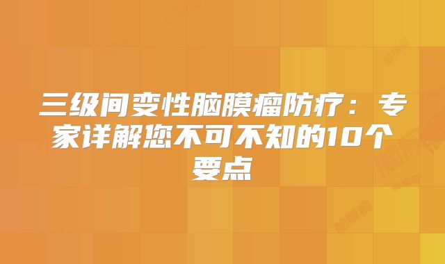 三级间变性脑膜瘤防疗：专家详解您不可不知的10个要点