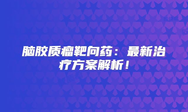 脑胶质瘤靶向药：最新治疗方案解析！