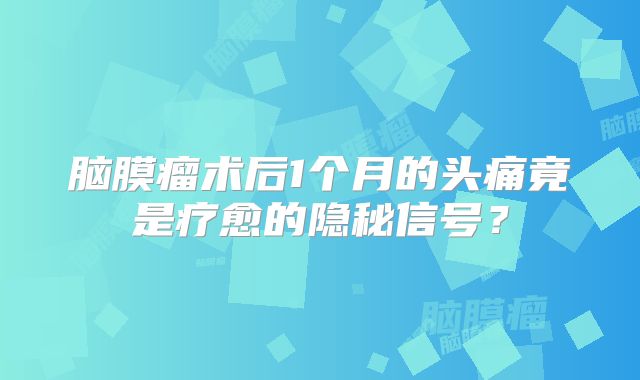 脑膜瘤术后1个月的头痛竟是疗愈的隐秘信号？