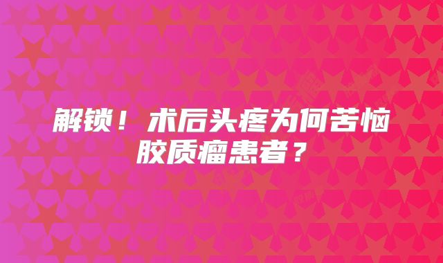 解锁！术后头疼为何苦恼胶质瘤患者？