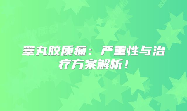 睾丸胶质瘤：严重性与治疗方案解析！