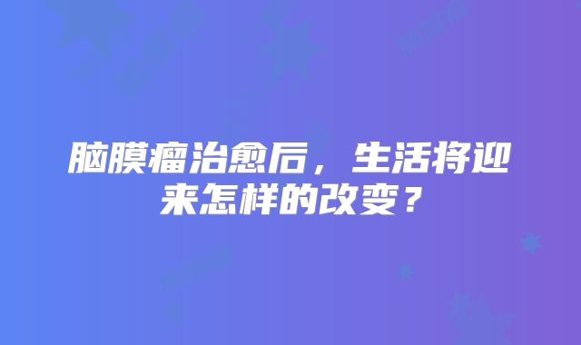 脑膜瘤治愈后，生活将迎来怎样的改变？