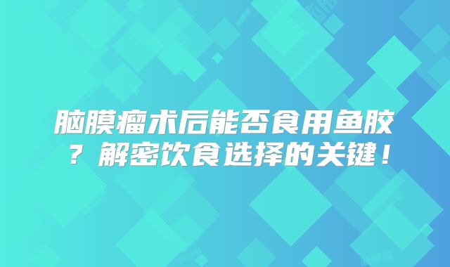 脑膜瘤术后能否食用鱼胶？解密饮食选择的关键！