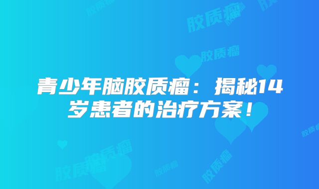 青少年脑胶质瘤：揭秘14岁患者的治疗方案！