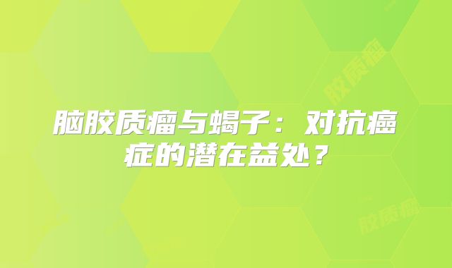 脑胶质瘤与蝎子：对抗癌症的潜在益处？