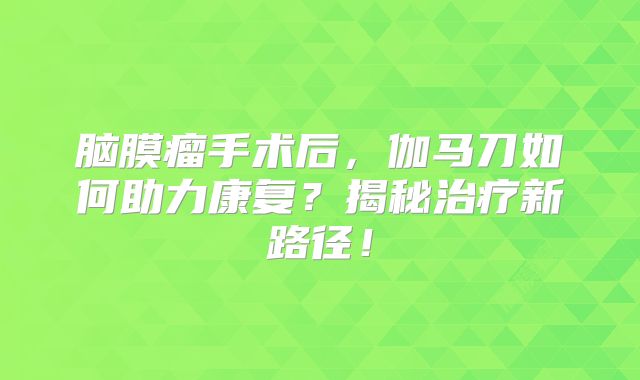 脑膜瘤手术后，伽马刀如何助力康复？揭秘治疗新路径！