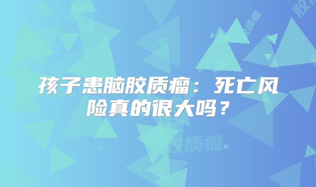 孩子患脑胶质瘤：死亡风险真的很大吗？