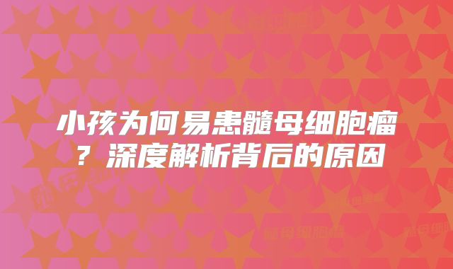 小孩为何易患髓母细胞瘤？深度解析背后的原因