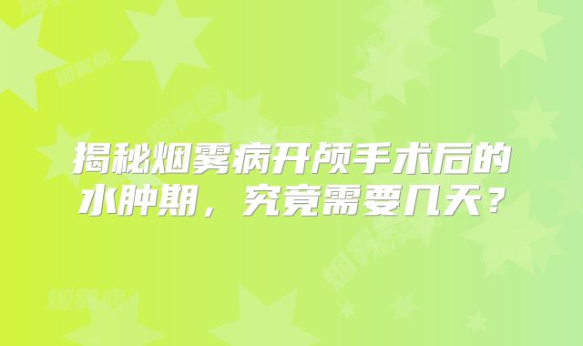 揭秘烟雾病开颅手术后的水肿期，究竟需要几天？