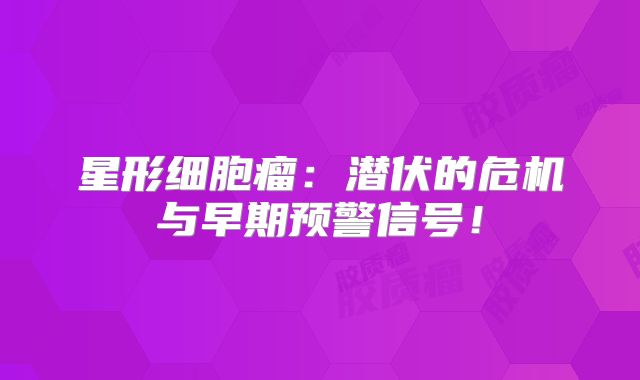 星形细胞瘤：潜伏的危机与早期预警信号！